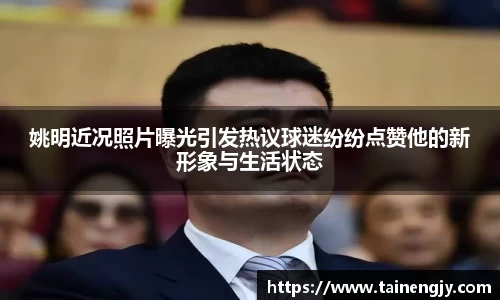 姚明近况照片曝光引发热议球迷纷纷点赞他的新形象与生活状态